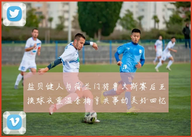 盐贝健人与荷兰门将鲁夫斯赛后互换球衣重温奈梅亨共事的美好回忆