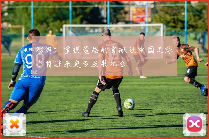 澎湃：重视董路的贡献让中国足球小将迎来更多发展机会