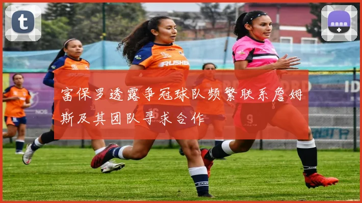 富保罗透露争冠球队频繁联系詹姆斯及其团队寻求合作