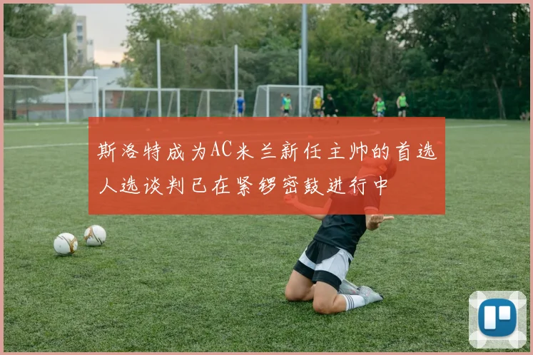 斯洛特成为AC米兰新任主帅的首选人选谈判已在紧锣密鼓进行中