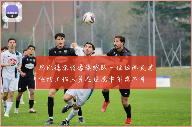 恩比德深情感谢球队一位始终支持他的工作人员在逆境中不离不弃