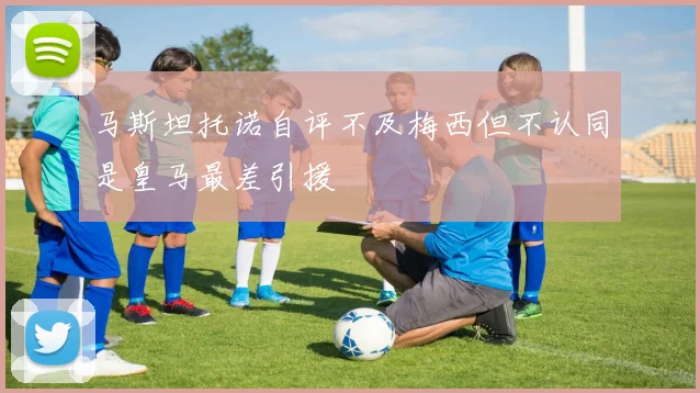 马斯坦托诺自评不及梅西但不认同是皇马最差引援