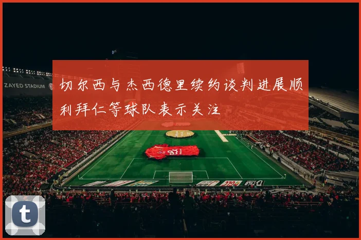 切尔西与杰西德里续约谈判进展顺利拜仁等球队表示关注