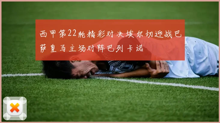 西甲第22轮精彩对决埃尔切迎战巴萨皇马主场对阵巴列卡诺