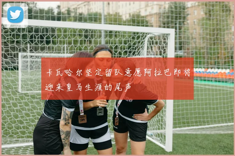 卡瓦哈尔坚定留队意愿阿拉巴即将迎来皇马生涯的尾声