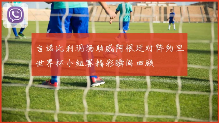 吉诺比利现场助威阿根廷对阵约旦世界杯小组赛精彩瞬间回顾