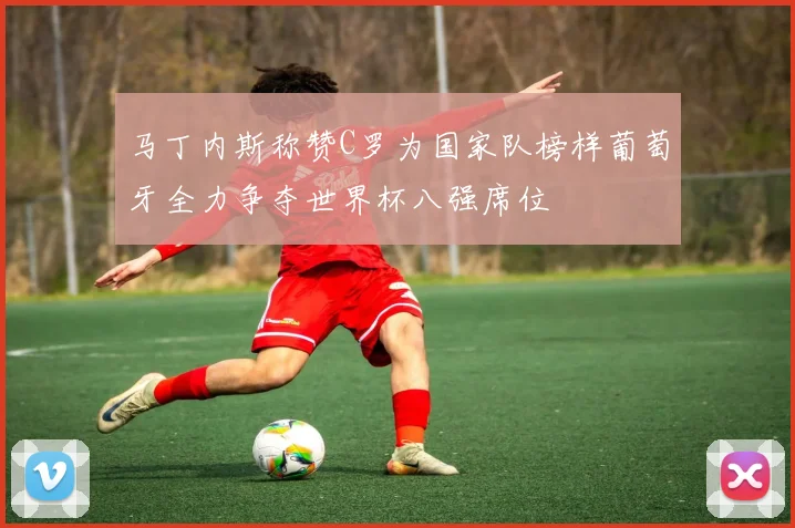 马丁内斯称赞C罗为国家队榜样葡萄牙全力争夺世界杯八强席位