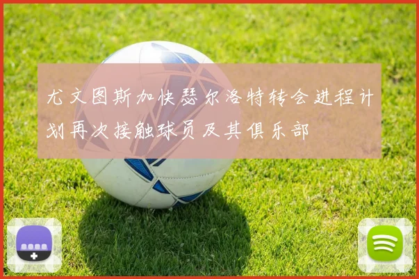 尤文图斯加快瑟尔洛特转会进程计划再次接触球员及其俱乐部
