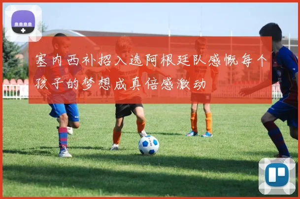 塞内西补招入选阿根廷队感慨每个孩子的梦想成真倍感激动