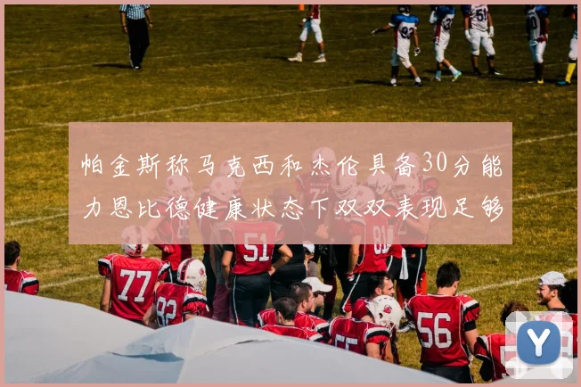 帕金斯称马克西和杰伦具备30分能力恩比德健康状态下双双表现足够