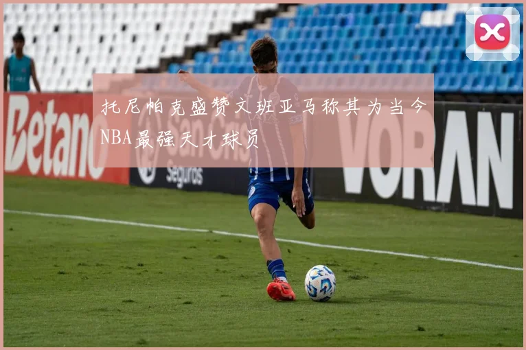 托尼帕克盛赞文班亚马称其为当今NBA最强天才球员