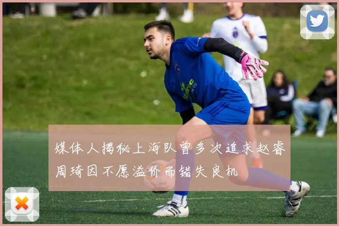 媒体人揭秘上海队曾多次追求赵睿周琦因不愿溢价而错失良机