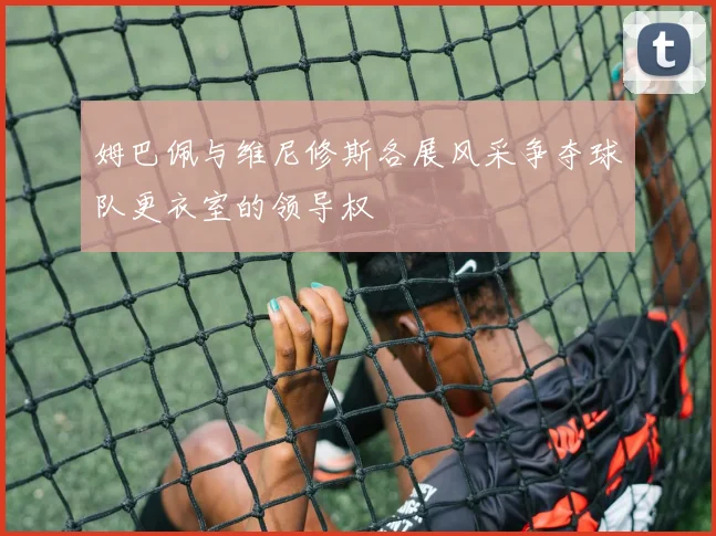 姆巴佩与维尼修斯各展风采争夺球队更衣室的领导权