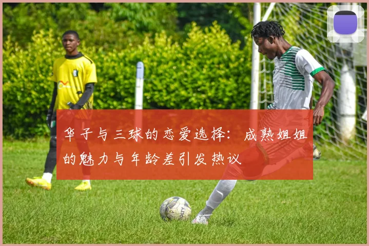 华子与三球的恋爱选择：成熟姐姐的魅力与年龄差引发热议