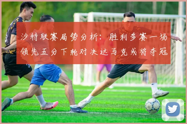 沙特联赛局势分析：胜利多赛一场领先五分下轮对决达马克或将夺冠