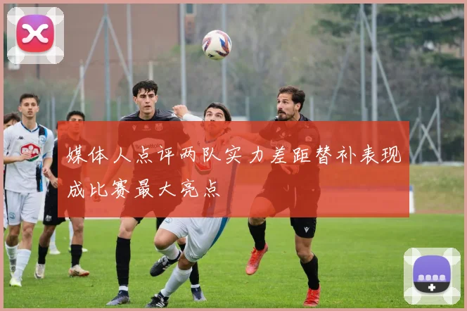 媒体人点评两队实力差距替补表现成比赛最大亮点