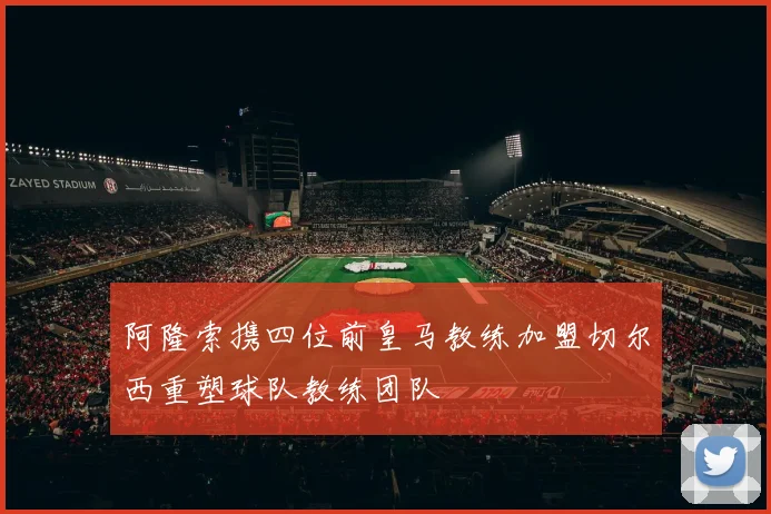 阿隆索携四位前皇马教练加盟切尔西重塑球队教练团队