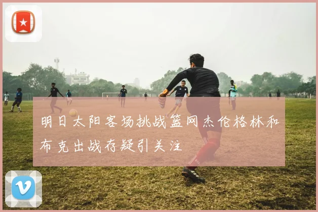 明日太阳客场挑战篮网杰伦格林和布克出战存疑引关注