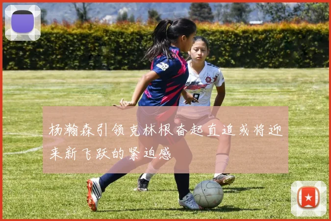杨瀚森引领克林根奋起直追或将迎来新飞跃的紧迫感
