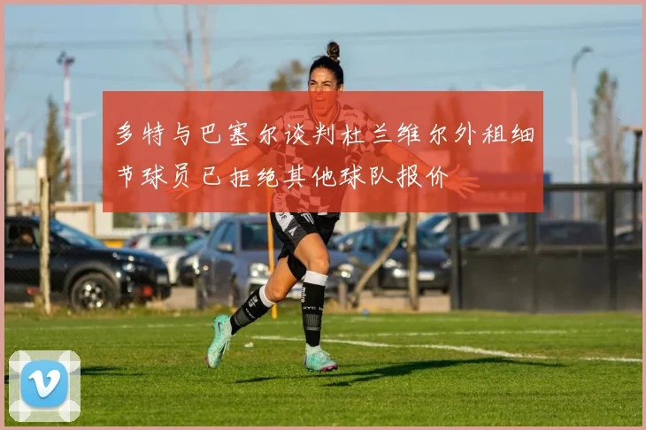 多特与巴塞尔谈判杜兰维尔外租细节球员已拒绝其他球队报价