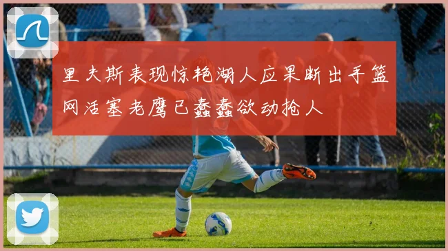 里夫斯表现惊艳湖人应果断出手篮网活塞老鹰已蠢蠢欲动抢人