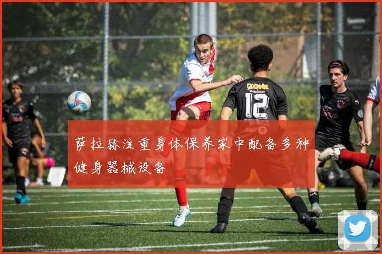 萨拉赫注重身体保养家中配备多种健身器械设备